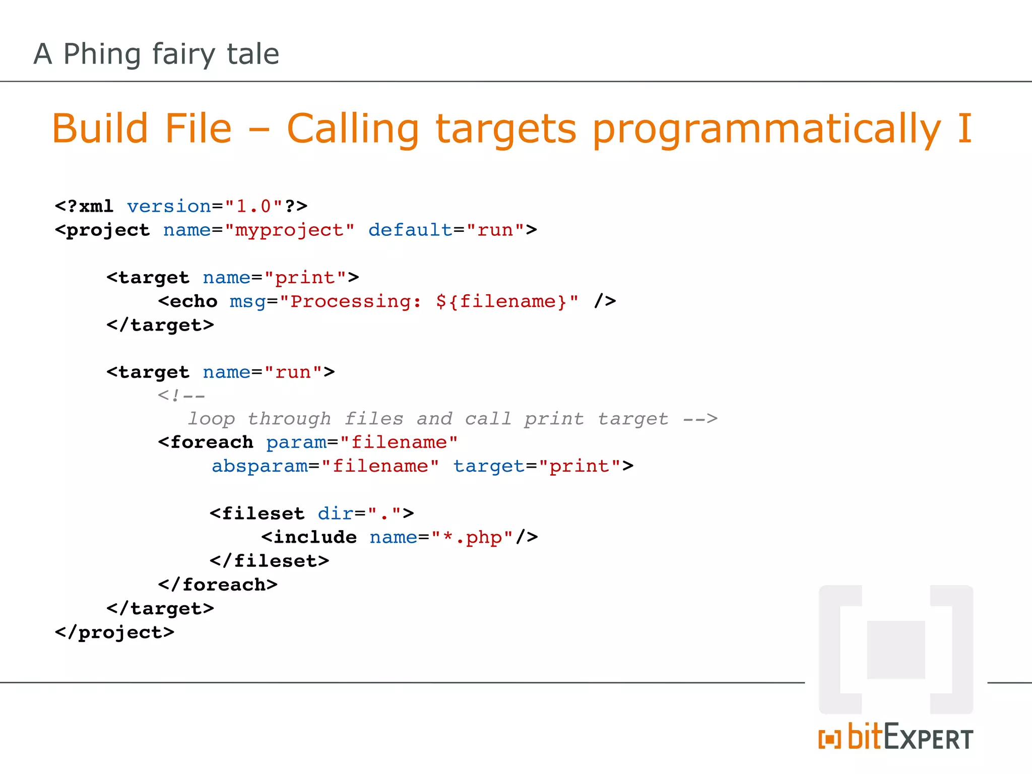 A Phing fairy tale

 Build File – Calling targets programmatically I
 <?xml version="1.0"?>
 <project name="myproject" default="run">

     <target name="print">
         <echo msg="Processing: ${filename}" />
     </target>

     <target name="run">
          <!­­ 
            loop through files and call print target ­­>
          <foreach param="filename" 
              absparam="filename" target="print">

              <fileset dir=".">
                   <include name="*.php"/>
              </fileset>
          </foreach>
     </target>
 </project>
 