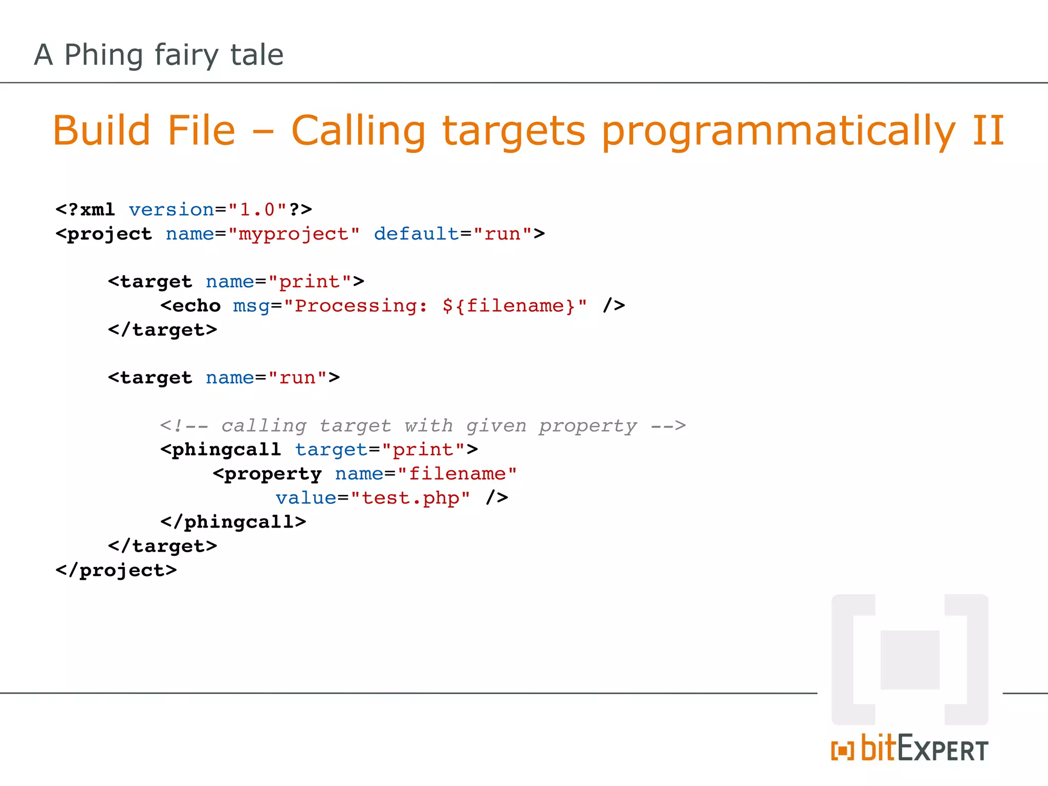 A Phing fairy tale

 Build File – Calling targets programmatically II
 <?xml version="1.0"?>
 <project name="myproject" default="run">

     <target name="print">
         <echo msg="Processing: ${filename}" />
     </target>

     <target name="run">

          <!­­ calling target with given property ­­>
          <phingcall target="print">
              <property name="filename" 
                   value="test.php" />
          </phingcall>
     </target>
 </project>
 