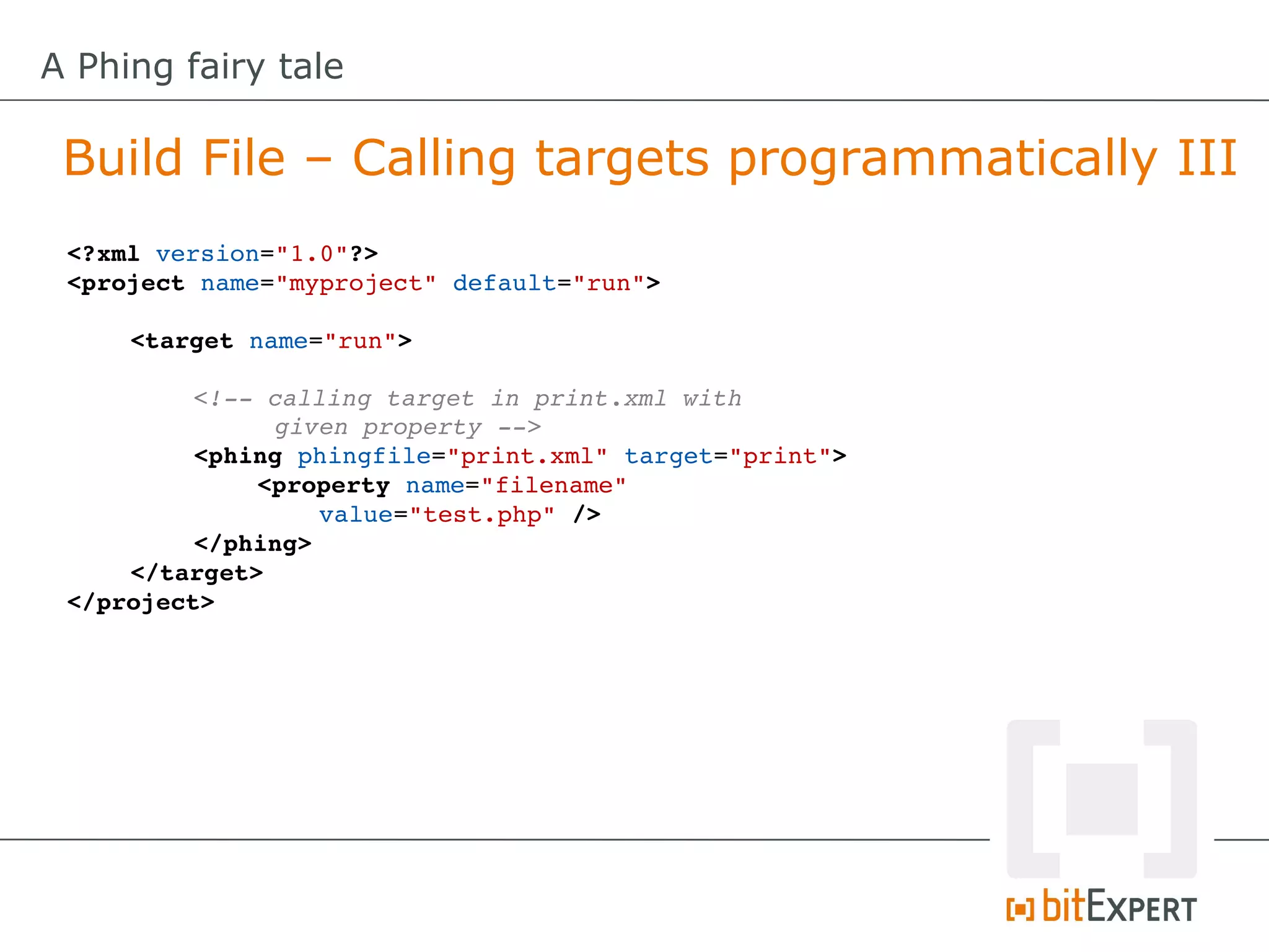 A Phing fairy tale

 Build File – Calling targets programmatically III
 <?xml version="1.0"?>
 <project name="myproject" default="run">

     <target name="run">

          <!­­ calling target in print.xml with 
               given property ­­>
          <phing phingfile="print.xml" target="print">
              <property name="filename" 
                  value="test.php" />
          </phing>
     </target>
 </project>
 