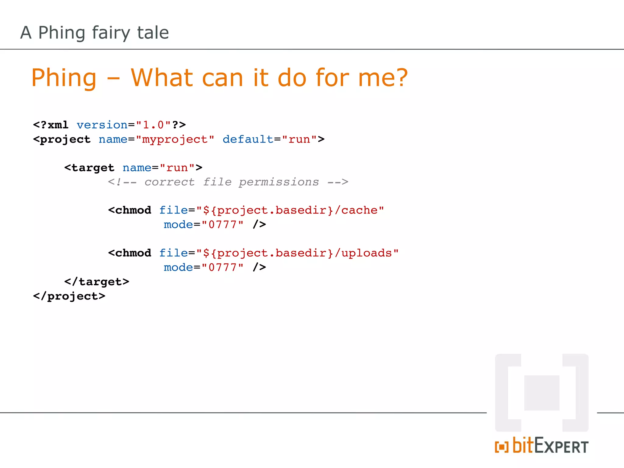 A Phing fairy tale

 Phing – What can it do for me?
 <?xml version="1.0"?>
 <project name="myproject" default="run">

     <target name="run">
           <!­­ correct file permissions ­­>
           
           <chmod file="${project.basedir}/cache" 
                   mode="0777" />
           
           <chmod file="${project.basedir}/uploads" 
                   mode="0777" />
     </target>
 </project>
 