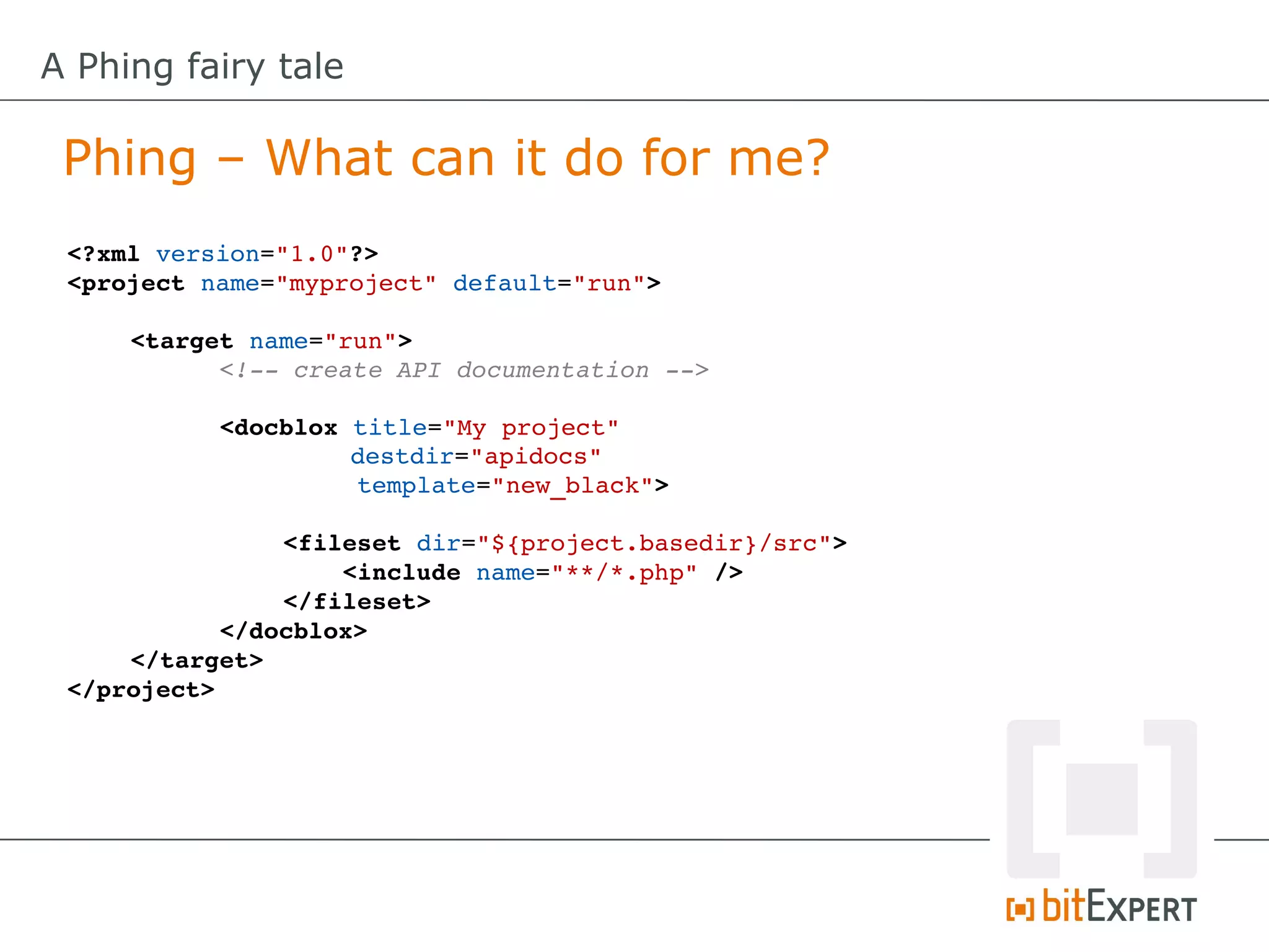 A Phing fairy tale

 Phing – What can it do for me?
 <?xml version="1.0"?>
 <project name="myproject" default="run">

     <target name="run">
           <!­­ create API documentation ­­>
           
           <docblox title="My project"
                     destdir="apidocs"
                     template="new_black">

                <fileset dir="${project.basedir}/src">
                    <include name="**/*.php" />
                </fileset>
           </docblox>
     </target>
 </project>
 