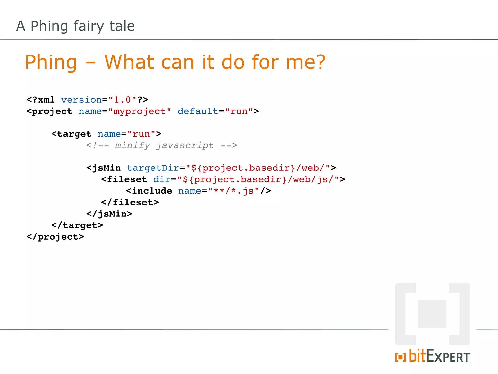 A Phing fairy tale

 Phing – What can it do for me?
 <?xml version="1.0"?>
 <project name="myproject" default="run">

     <target name="run">
           <!­­ minify javascript ­­>

           <jsMin targetDir="${project.basedir}/web/">
              <fileset dir="${project.basedir}/web/js/">
                  <include name="**/*.js"/>
              </fileset>
           </jsMin>
     </target>
 </project>
 