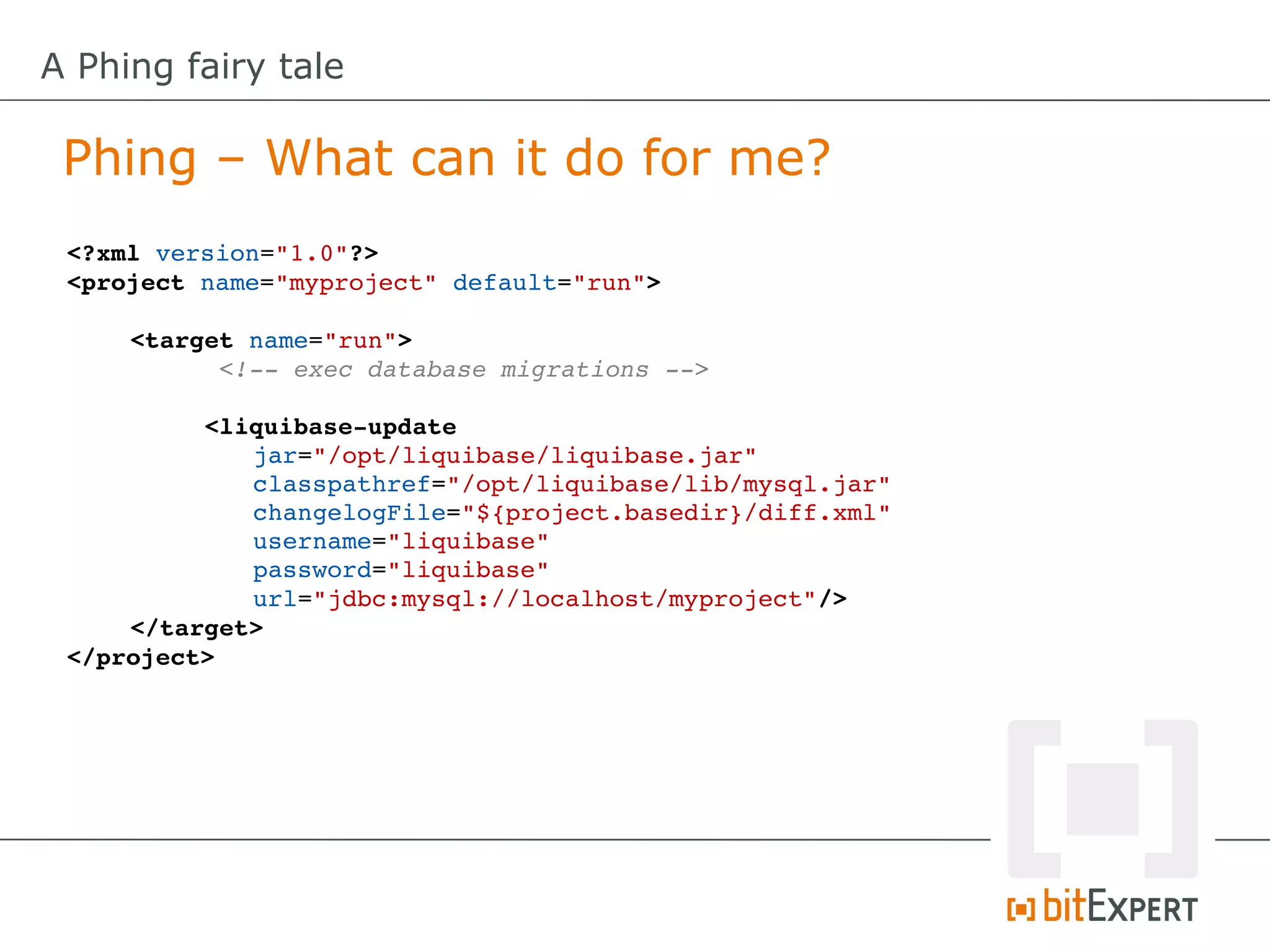 A Phing fairy tale

 Phing – What can it do for me?
 <?xml version="1.0"?>
 <project name="myproject" default="run">

     <target name="run">
           <!­­ exec database migrations ­­>

          <liquibase­update
              jar="/opt/liquibase/liquibase.jar"
              classpathref="/opt/liquibase/lib/mysql.jar"
              changelogFile="${project.basedir}/diff.xml"
              username="liquibase"
              password="liquibase"
              url="jdbc:mysql://localhost/myproject"/>
     </target>
 </project>
 