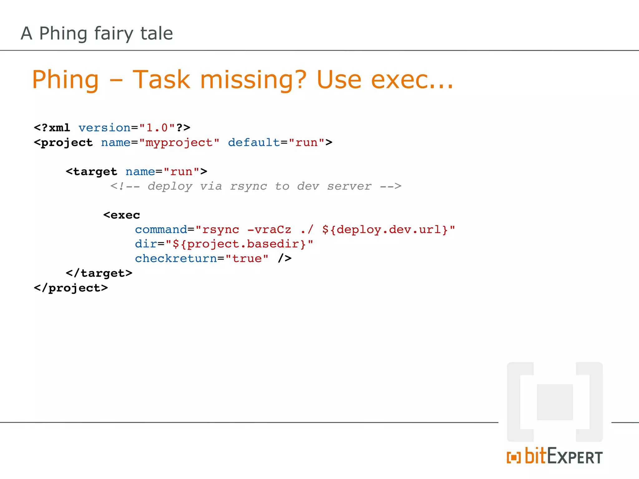 A Phing fairy tale

 Phing – Task missing? Use exec...
 <?xml version="1.0"?>
 <project name="myproject" default="run">

     <target name="run">
           <!­­ deploy via rsync to dev server ­­>

          <exec
               command="rsync ­vraCz ./ ${deploy.dev.url}"
               dir="${project.basedir}"
               checkreturn="true" />
     </target>
 </project>
 