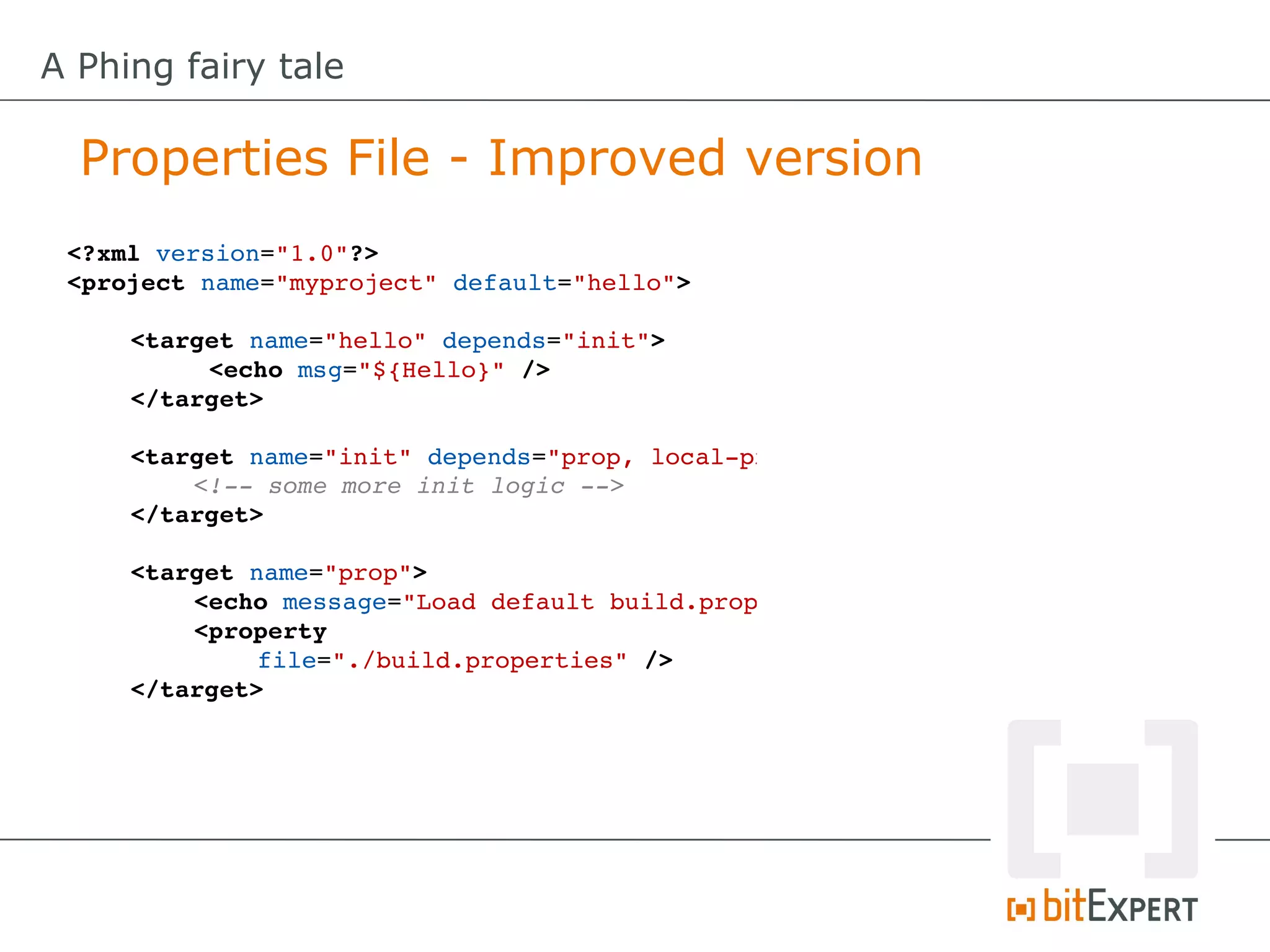 A Phing fairy tale

  Properties File - Improved version
 <?xml version="1.0"?>
 <project name="myproject" default="hello">

     <target name="hello" depends="init">
          <echo msg="${Hello}" />
     </target>

     <target name="init" depends="prop, local­prop"
         <!­­ some more init logic ­­>
     </target>

     <target name="prop">
         <echo message="Load default build.properties"
         <property
              file="./build.properties" />
     </target>
 