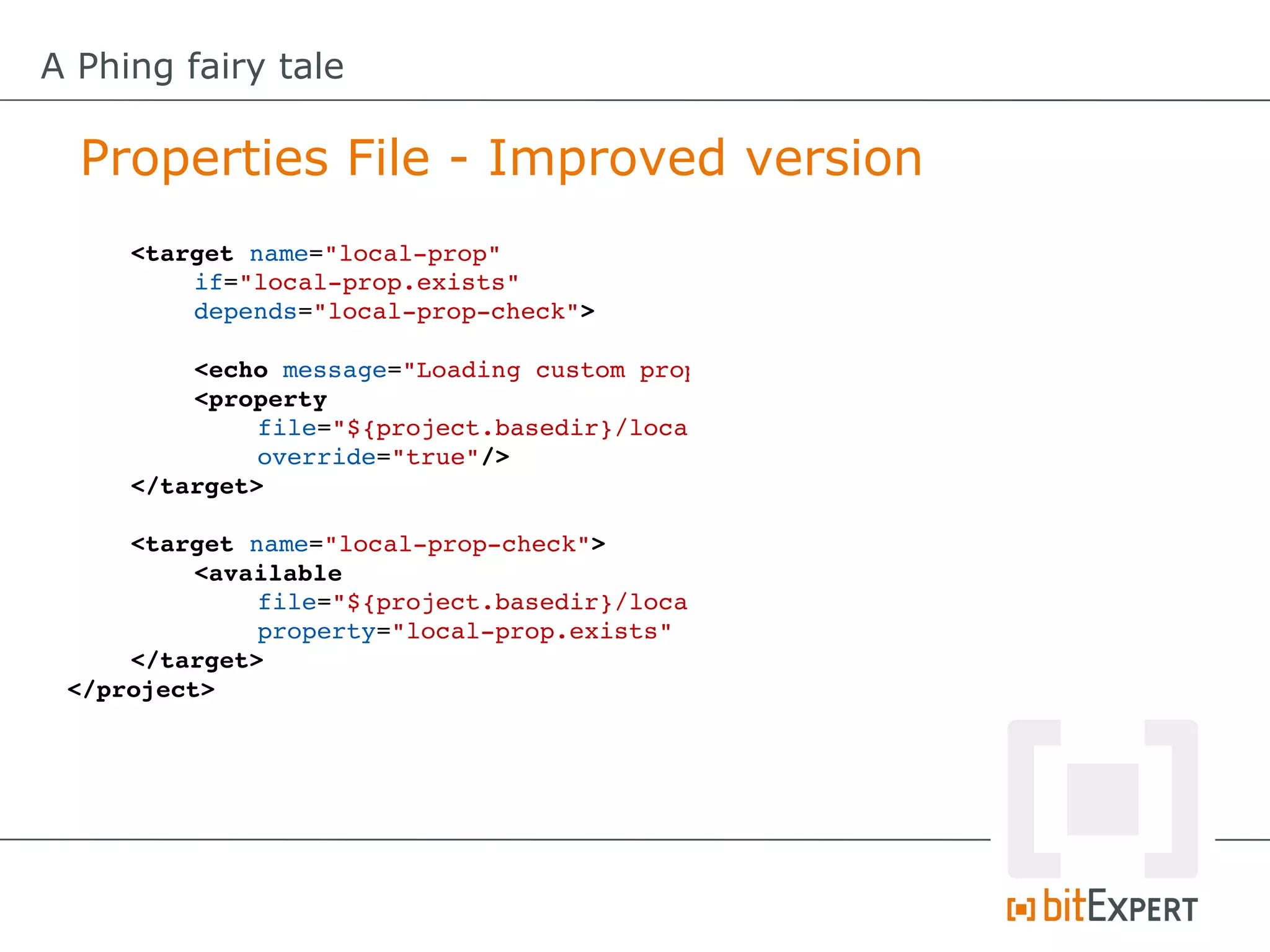 A Phing fairy tale

  Properties File - Improved version
     <target name="local­prop"
         if="local­prop.exists"
         depends="local­prop­check">

         <echo message="Loading custom properties!"
         <property
              file="${project.basedir}/local.properties"
              override="true"/>
     </target>

     <target name="local­prop­check">
          <available
              file="${project.basedir}/local.properties"
              property="local­prop.exists" />
     </target>
 </project>
 
