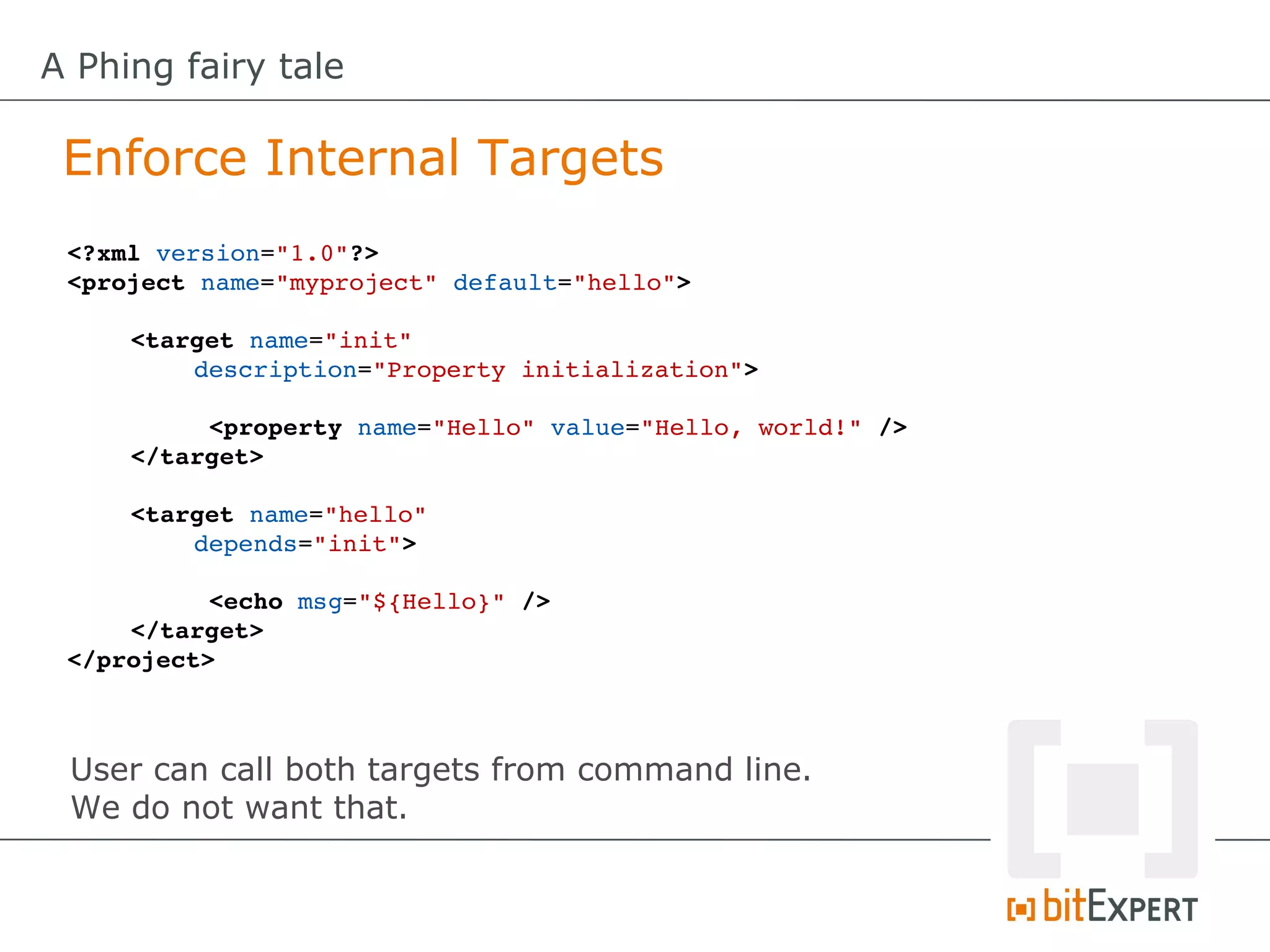 A Phing fairy tale

 Enforce Internal Targets
 <?xml version="1.0"?>
 <project name="myproject" default="hello">

     <target name="init" 
         description="Property initialization">

          <property name="Hello" value="Hello, world!" />
     </target>

     <target name="hello" 
         depends="init">

           <echo msg="${Hello}" />
     </target>
 </project>



 User can call both targets from command line.
 We do not want that.
 