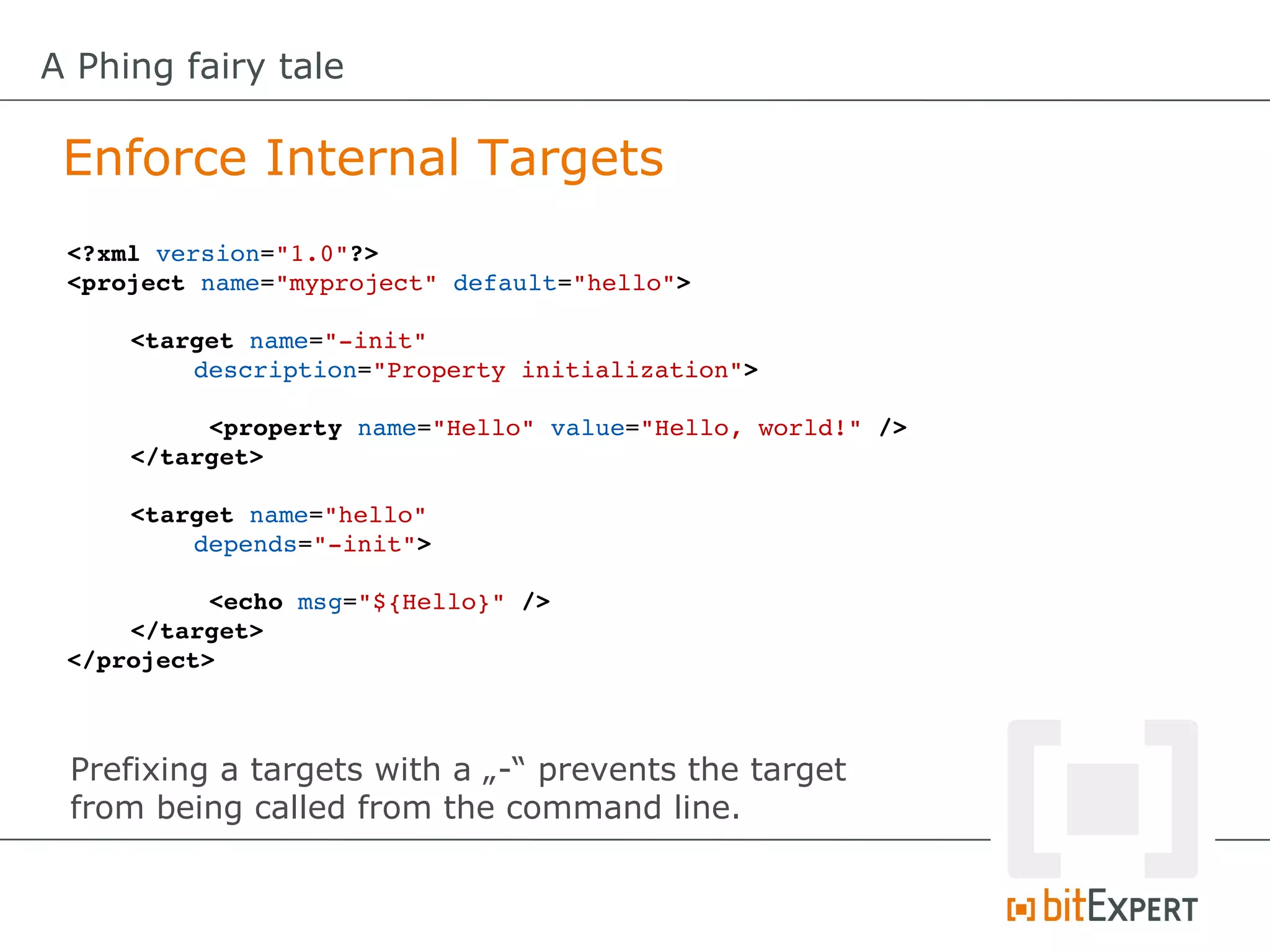 A Phing fairy tale

 Enforce Internal Targets
 <?xml version="1.0"?>
 <project name="myproject" default="hello">

     <target name="­init" 
         description="Property initialization">

          <property name="Hello" value="Hello, world!" />
     </target>

     <target name="hello" 
         depends="­init">

           <echo msg="${Hello}" />
     </target>
 </project>



 Prefixing a targets with a „-“ prevents the target
 from being called from the command line.
 