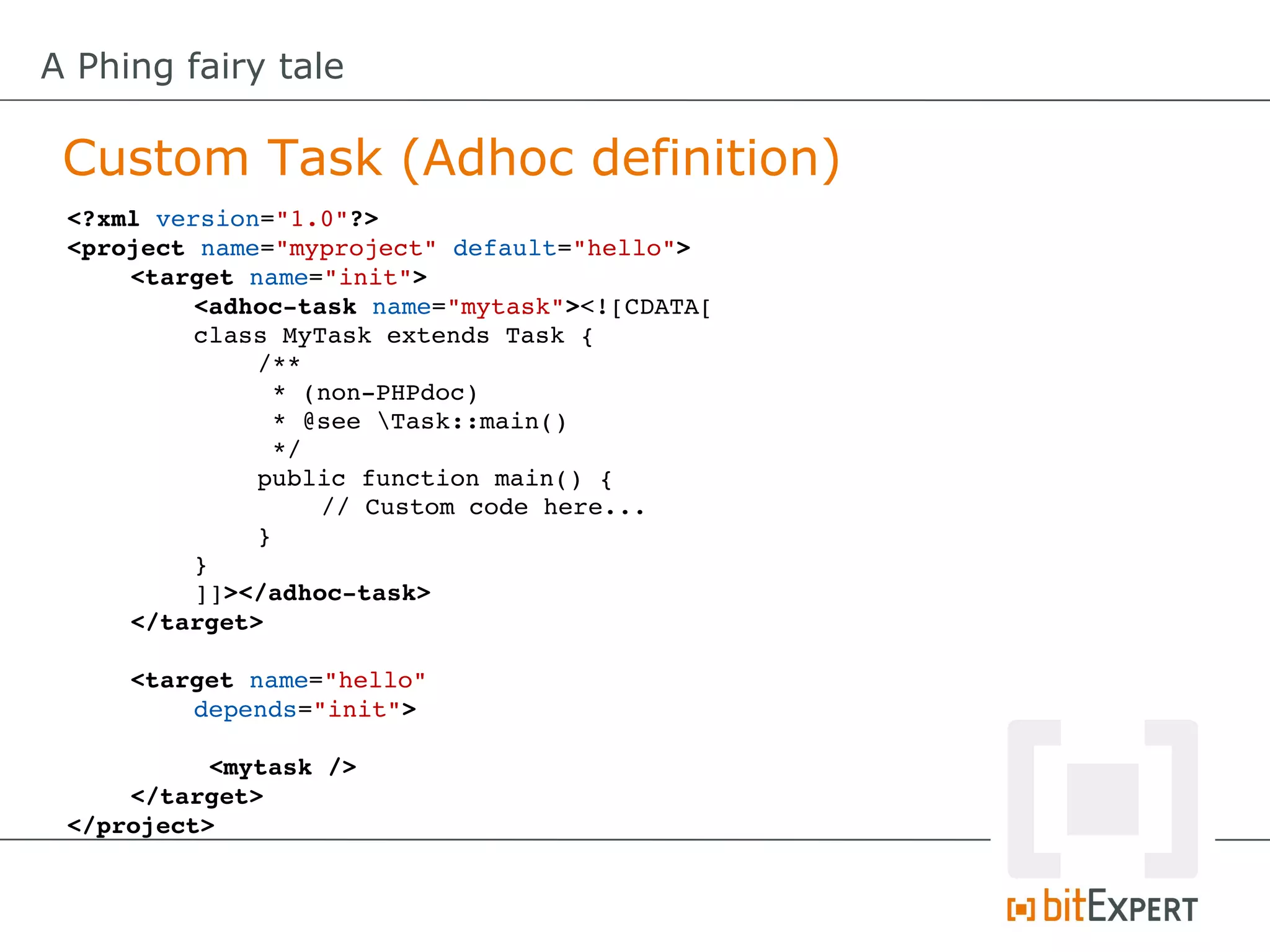 A Phing fairy tale

 Custom Task (Adhoc definition)
 <?xml version="1.0"?>
 <project name="myproject" default="hello">
     <target name="init"> 
          <adhoc­task name="mytask"><![CDATA[
          class MyTask extends Task {
              /**
               * (non­PHPdoc)
               * @see Task::main()
               */
              public function main() {
                   // Custom code here...
              }
          }
          ]]></adhoc­task>
     </target>

     <target name="hello" 
         depends="init">

           <mytask />
     </target>
 </project>
 