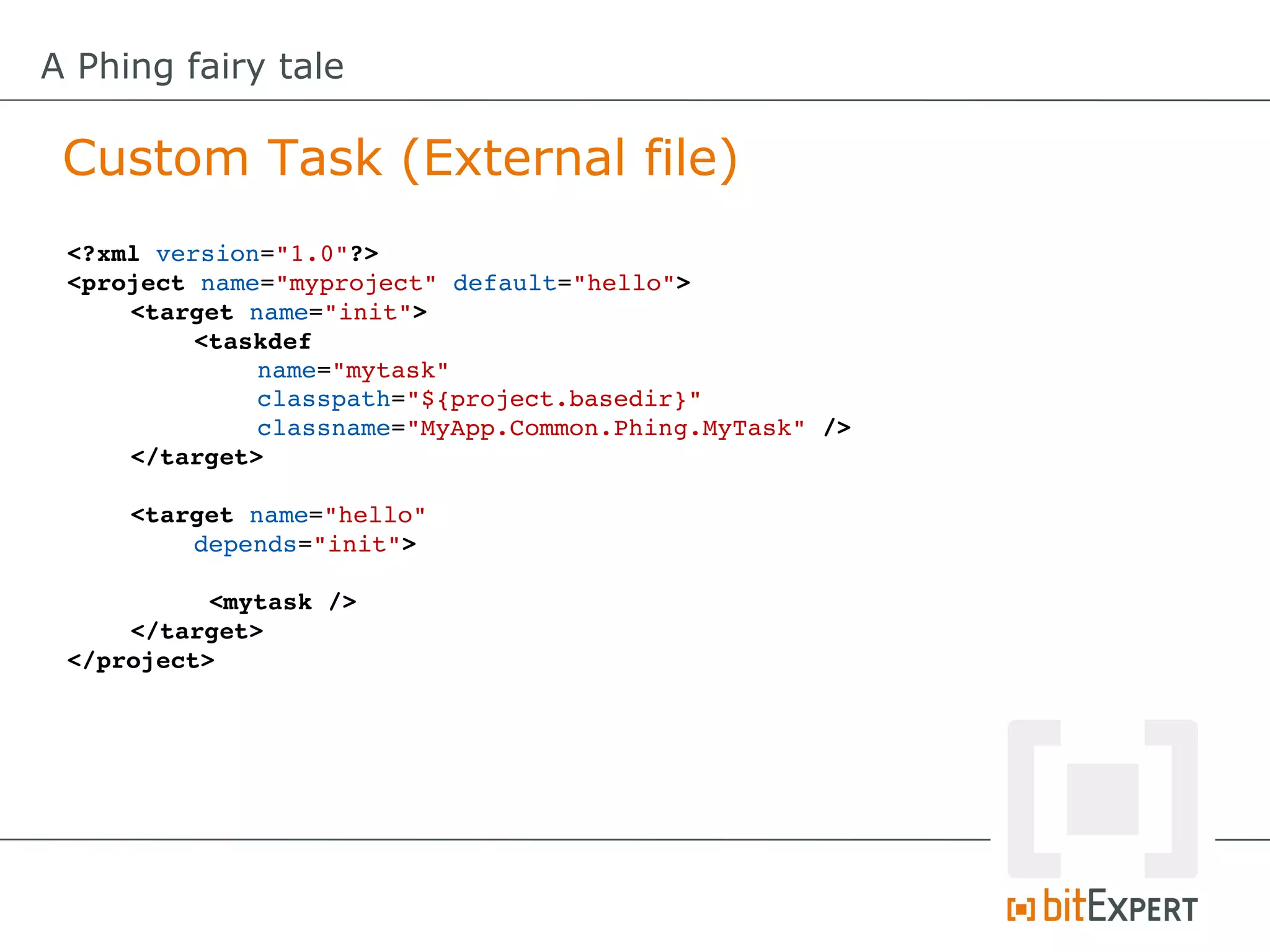 A Phing fairy tale

 Custom Task (External file)
 <?xml version="1.0"?>
 <project name="myproject" default="hello">
     <target name="init"> 
          <taskdef
              name="mytask"
              classpath="${project.basedir}"
              classname="MyApp.Common.Phing.MyTask" />
     </target>

     <target name="hello" 
         depends="init">

           <mytask />
     </target>
 </project>
 