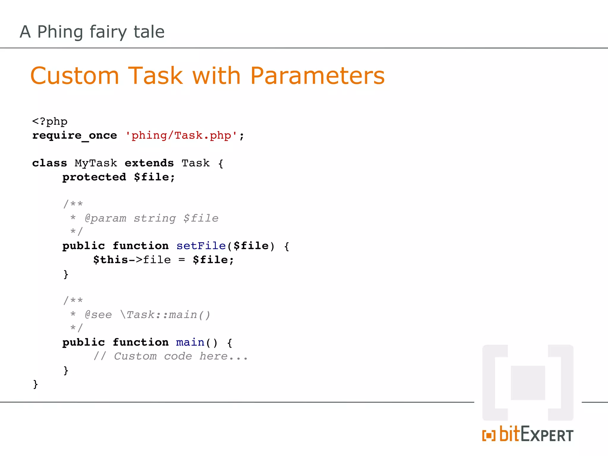 A Phing fairy tale

 Custom Task with Parameters
 <?php
 require_once 'phing/Task.php';

 class MyTask extends Task {
     protected $file;

     /**
      * @param string $file
      */
     public function setFile($file) {
         $this­>file = $file;
     }

     /**
      * @see Task::main()
      */
     public function main() {
         // Custom code here...
     }
 }
 