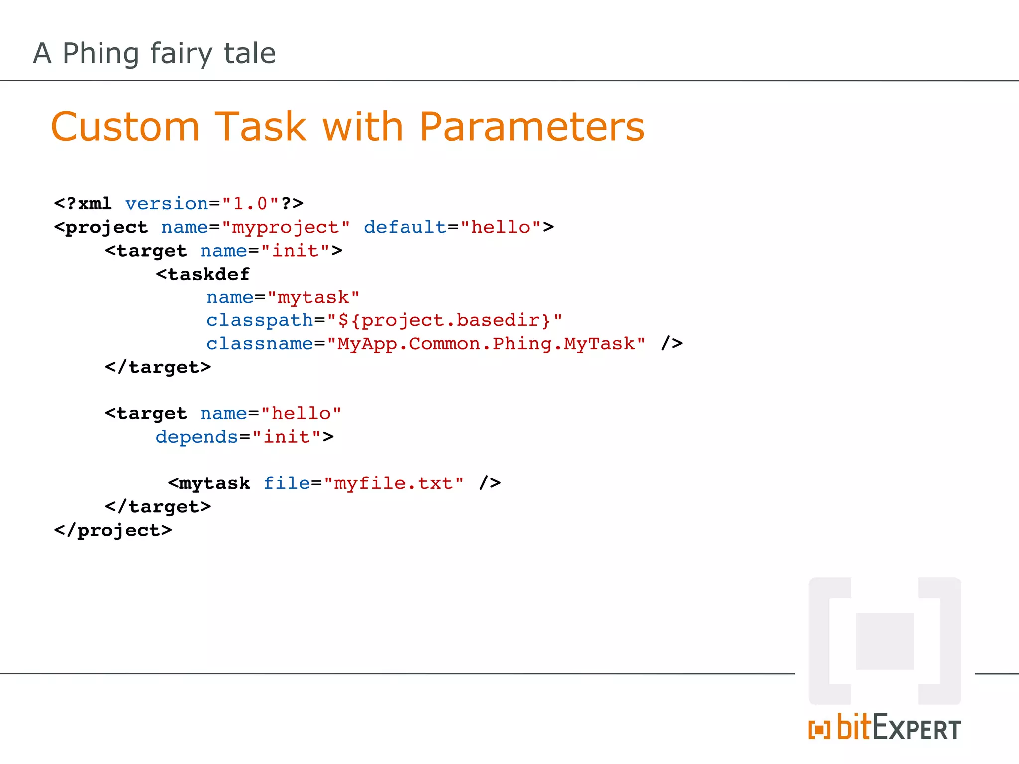 A Phing fairy tale

 Custom Task with Parameters
 <?xml version="1.0"?>
 <project name="myproject" default="hello">
     <target name="init"> 
          <taskdef
              name="mytask"
              classpath="${project.basedir}"
              classname="MyApp.Common.Phing.MyTask" />
     </target>

     <target name="hello" 
         depends="init">

           <mytask file="myfile.txt" />
     </target>
 </project>
 