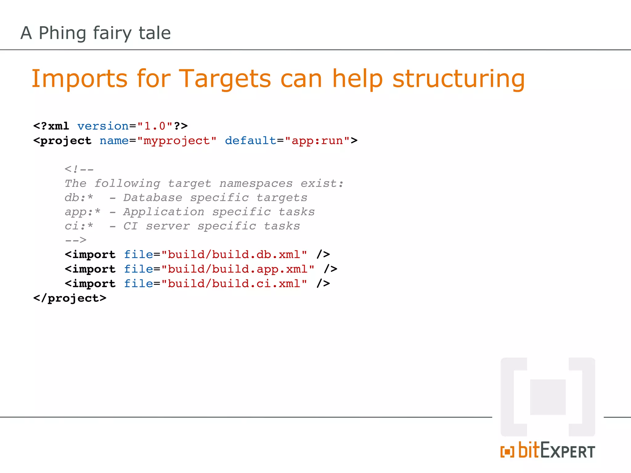 A Phing fairy tale

 Imports for Targets can help structuring
 <?xml version="1.0"?>
 <project name="myproject" default="app:run">

     <!­­
     The following target namespaces exist:
     db:*  ­ Database specific targets
     app:* ­ Application specific tasks
     ci:*  ­ CI server specific tasks
     ­­>
     <import file="build/build.db.xml" />
     <import file="build/build.app.xml" />
     <import file="build/build.ci.xml" />
 </project>
 