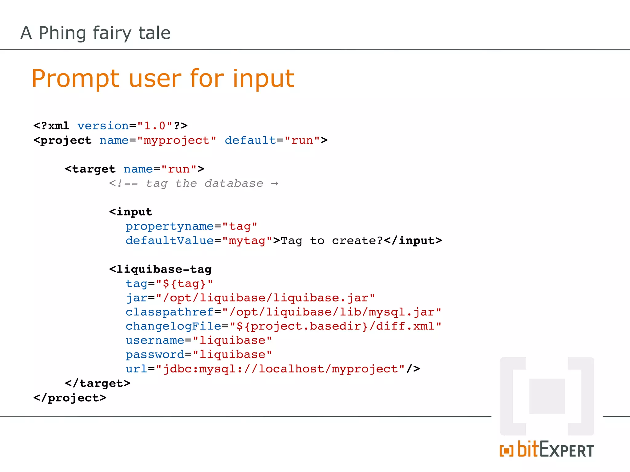A Phing fairy tale

 Prompt user for input
 <?xml version="1.0"?>
 <project name="myproject" default="run">

     <target name="run">
           <!­­ tag the database →

           <input
             propertyname="tag"
             defaultValue="mytag">Tag to create?</input>

           <liquibase­tag
              tag="${tag}"
              jar="/opt/liquibase/liquibase.jar"
              classpathref="/opt/liquibase/lib/mysql.jar"
              changelogFile="${project.basedir}/diff.xml"
              username="liquibase"
              password="liquibase"
              url="jdbc:mysql://localhost/myproject"/>
     </target>
 </project>
 