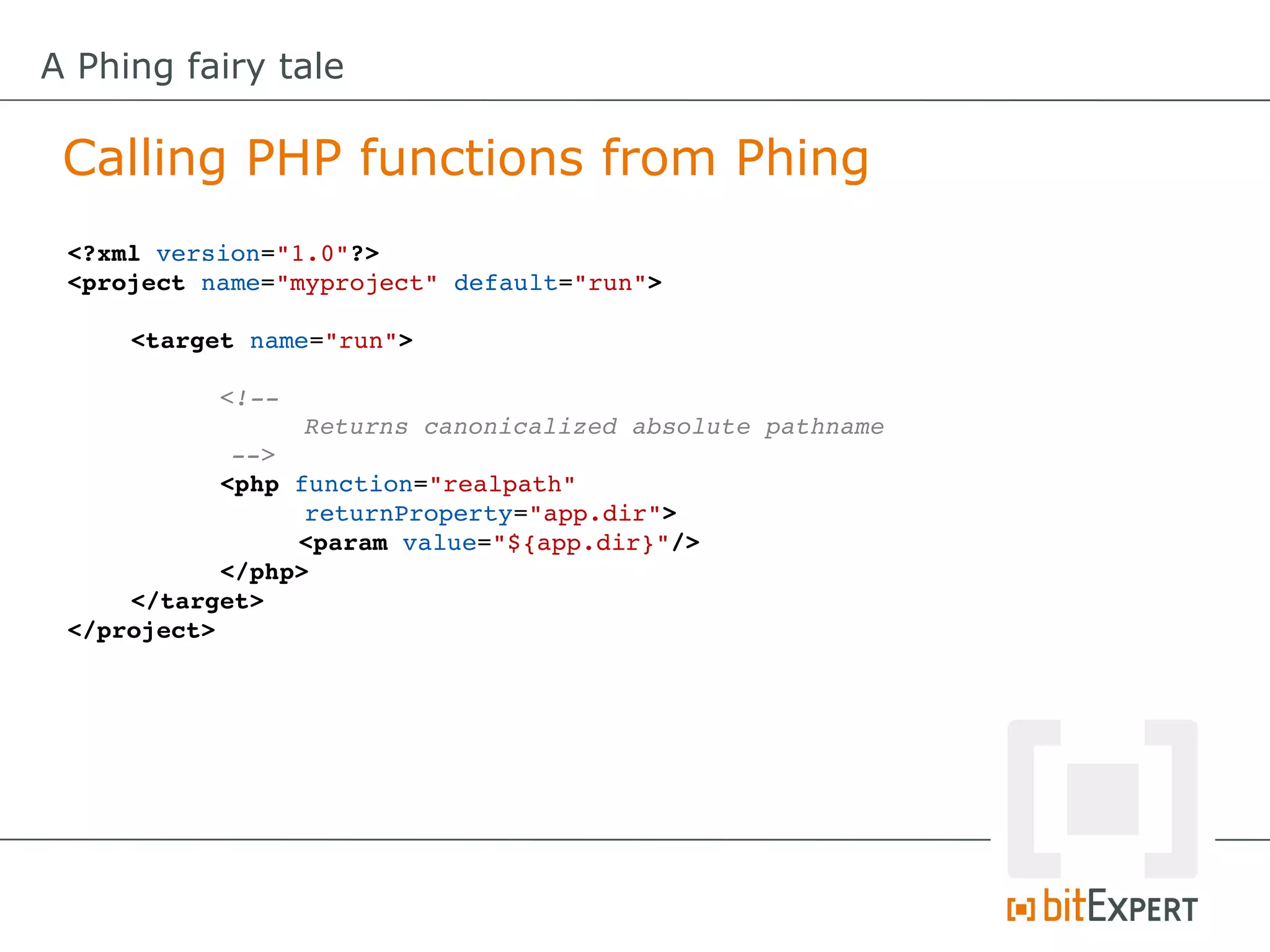 A Phing fairy tale

 Calling PHP functions from Phing
 <?xml version="1.0"?>
 <project name="myproject" default="run">

     <target name="run">

           <!­­ 
                 Returns canonicalized absolute pathname 
            ­­>
           <php function="realpath" 
                 returnProperty="app.dir">
                 <param value="${app.dir}"/>
           </php>
     </target>
 </project>
 