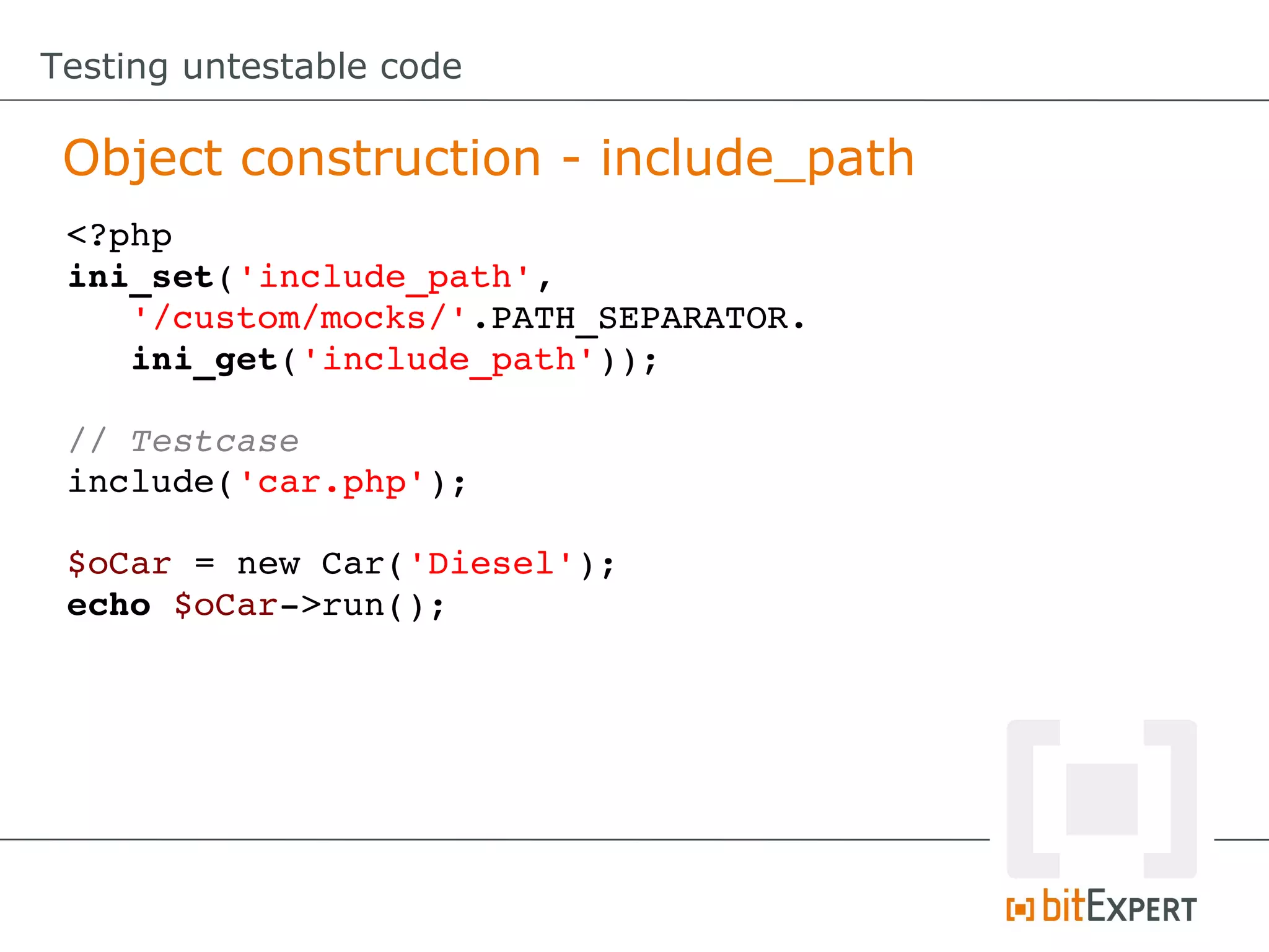 Testing untestable code Object construction - include_path <?php ini_set('include_path', '/custom/mocks/'.PATH_SEPARATOR. ini_get('include_path')); // Testcase include('car.php'); $oCar = new Car('Diesel'); echo $oCar­>run(); 