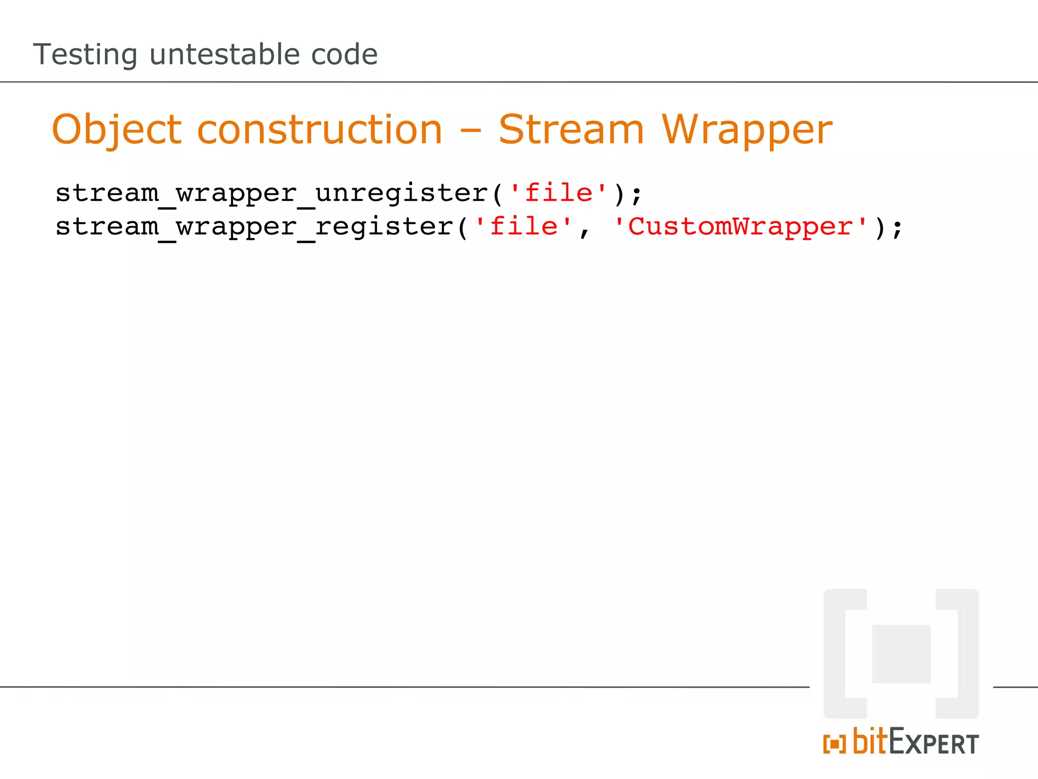 Testing untestable code Object construction – Stream Wrapper stream_wrapper_unregister('file'); stream_wrapper_register('file', 'CustomWrapper'); 