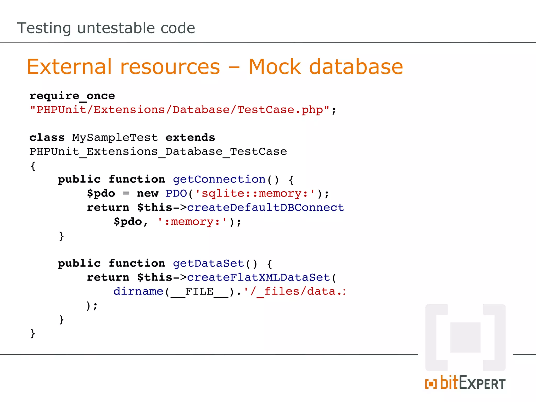 Testing untestable code External resources – Mock database require_once  "PHPUnit/Extensions/Database/TestCase.php"; class MySampleTest extends  PHPUnit_Extensions_Database_TestCase {     public function getConnection() {         $pdo = new PDO('sqlite::memory:');         return $this­>createDefaultDBConnection         $pdo, ':memory:');     }     public function getDataSet() {         return $this­>createFlatXMLDataSet(         dirname(__FILE__).'/_files/data.xml'     );     } } 