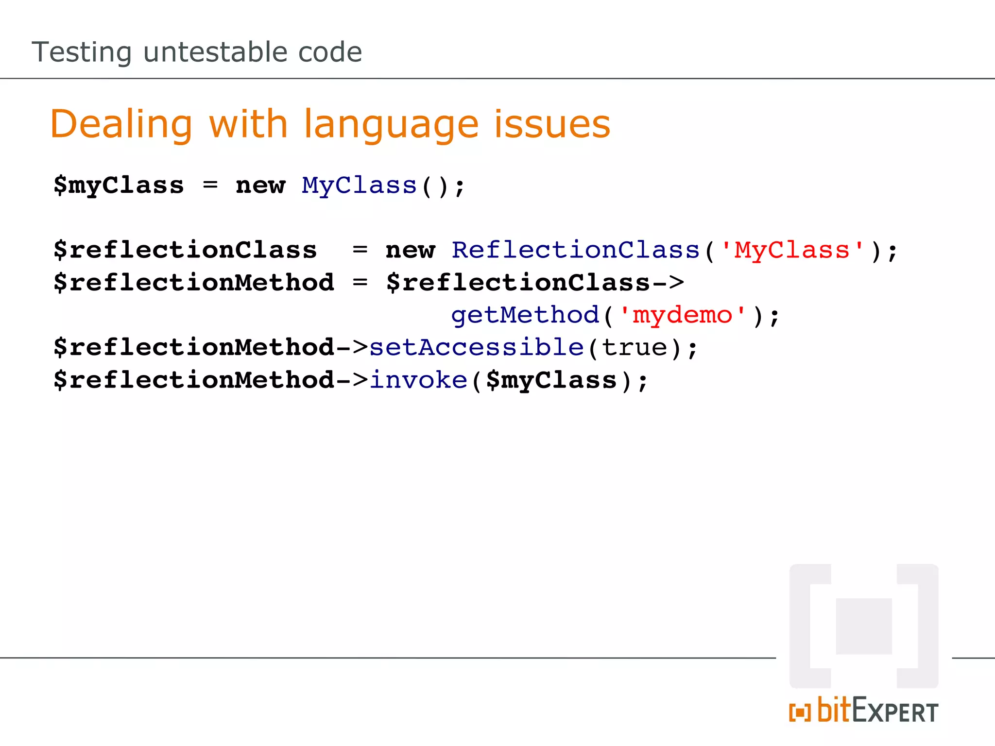 Testing untestable code Dealing with language issues $myClass = new MyClass(); $reflectionClass  = new ReflectionClass('MyClass'); $reflectionMethod = $reflectionClass­> getMethod('mydemo'); $reflectionMethod­>setAccessible(true); $reflectionMethod­>invoke($myClass); 