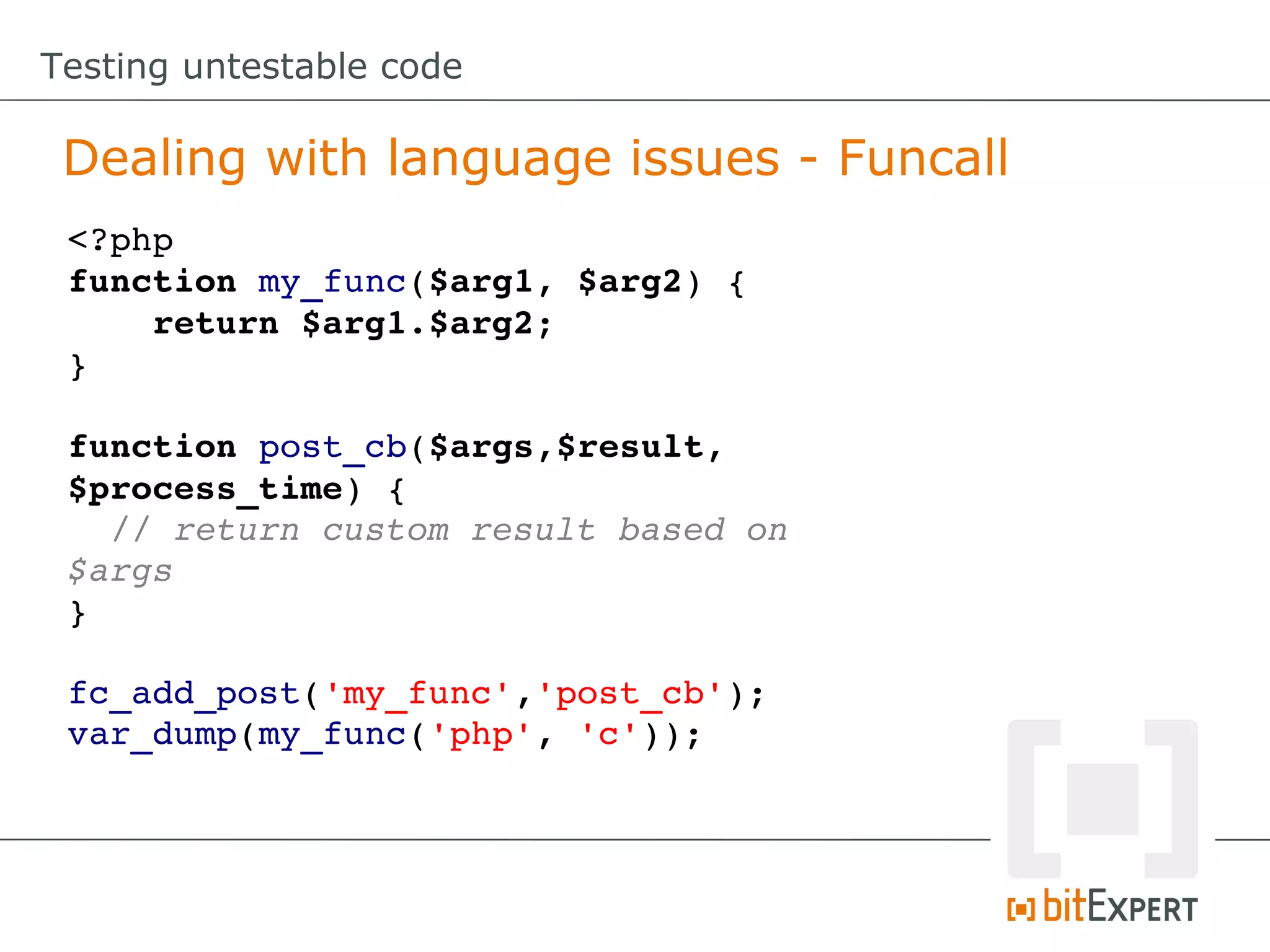 Testing untestable code Dealing with language issues - Funcall <?php function my_func($arg1, $arg2) {     return $arg1.$arg2; } function post_cb($args,$result, $process_time) {   // return custom result based on  $args } fc_add_post('my_func','post_cb'); var_dump(my_func('php', 'c')); 