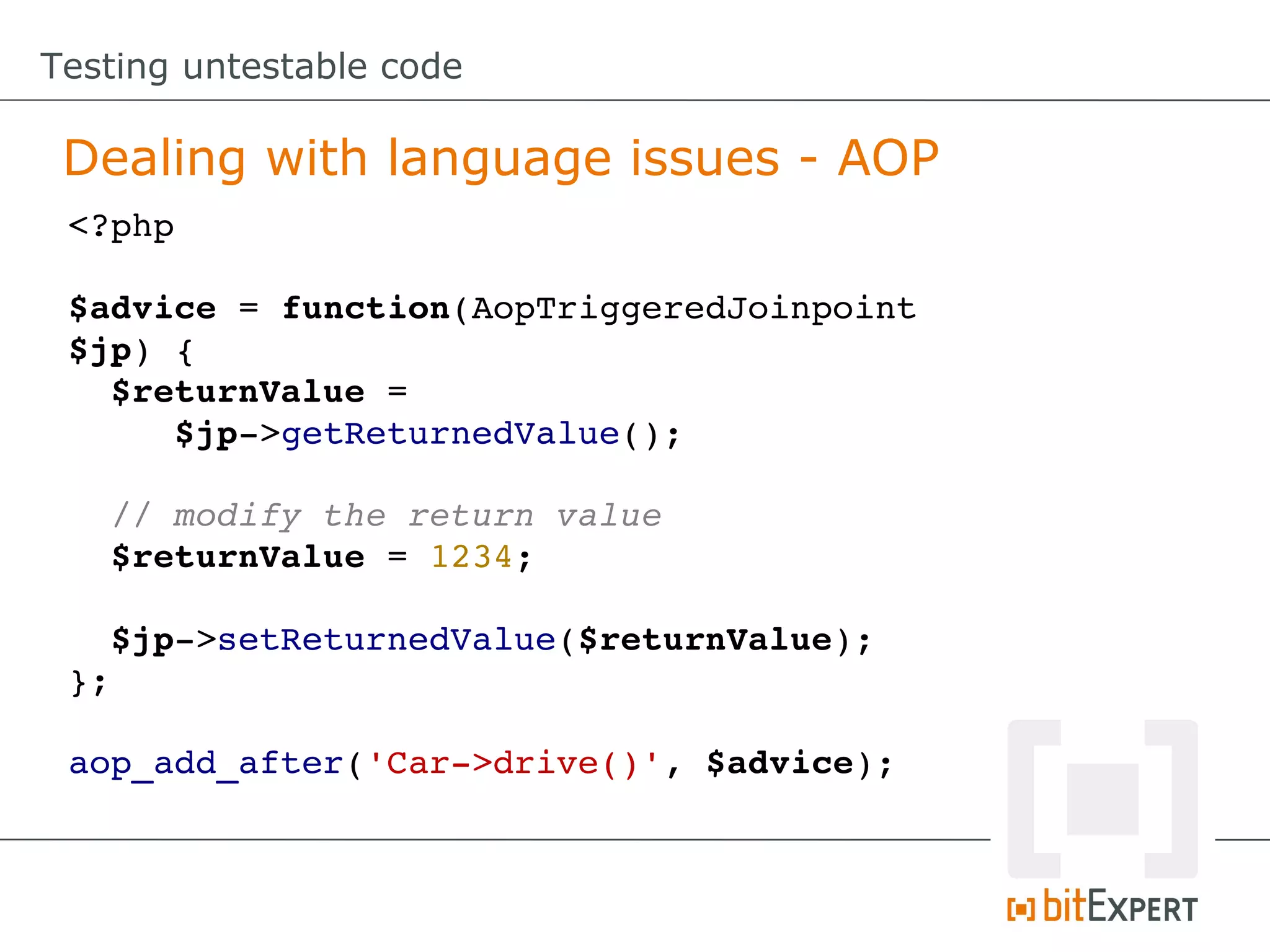 Testing untestable code Dealing with language issues - AOP <?php $advice = function(AopTriggeredJoinpoint $jp) {   $returnValue =       $jp­>getReturnedValue();   // modify the return value   $returnValue = 1234;   $jp­>setReturnedValue($returnValue); }; aop_add_after('Car­>drive()', $advice); 