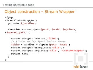 Testing untestable code

 Object construction – Stream Wrapper
 <?php
 class CustomWrapper {
   private $_handler;

   function stream_open($path, $mode, $options, 
 &$opened_path) {

     stream_wrapper_restore('file');
     // @TODO: modify $path before fopen
     $this­>_handler = fopen($path, $mode);
     stream_wrapper_unregister('file');
     stream_wrapper_register('file', 'CustomWrapper');
     return true;
   }
 }
 