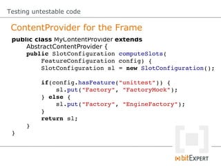 Testing untestable code

 ContentProvider for the Frame
 public class MyContentProvider extends
     AbstractContentProvider {
     public SlotConfiguration computeSlots(
         FeatureConfiguration config) {
         SlotConfiguration sl = new SlotConfiguration();

         if(config.hasFeature("unittest")) {
             sl.put("Factory", "FactoryMock");
         } else {
             sl.put("Factory", "EngineFactory");
         }
         return sl;
     }
 }
 