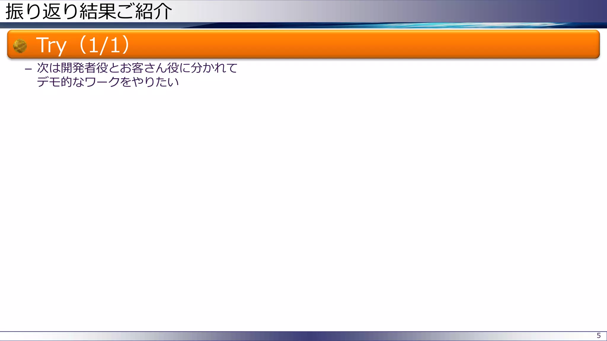 振り返り結果ご紹介
Try（1/1）
– 次は開発者役とお客さん役に分かれて
デモ的なワークをやりたい
5
 
