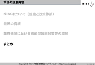 本日の講演内容



NISCについて（組織と政策体系）

最近の脅威

政府機関における標的型攻撃対策等の取組


まとめ




      Copyright © 2012 内閣官房情報セキュリティセンター (http://www.nisc.go.jp/)   スライド 30
 