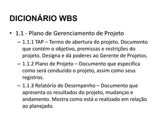 DICIONÁRIO WBS
• 1.1 - Plano de Gerenciamento de Projeto
  – 1.1.1 TAP – Termo de abertura do projeto. Documento
    que contém o objetivo, premissas e restrições do
    projeto. Designa e dá poderes ao Gerente de Projetos.
  – 1.1.2 Plano de Projeto – Documento que especifica
    como será conduzido o projeto, assim como seus
    registros.
  – 1.1.3 Relatório de Desempenho – Documento que
    apresenta os resultados do projeto, mudanças e
    andamento. Mostra como está o realizado em relação
    ao planejado.
 