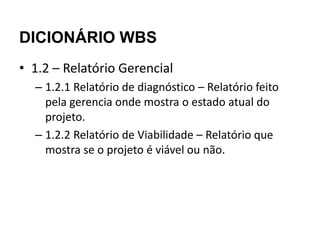 DICIONÁRIO WBS
• 1.2 – Relatório Gerencial
  – 1.2.1 Relatório de diagnóstico – Relatório feito
    pela gerencia onde mostra o estado atual do
    projeto.
  – 1.2.2 Relatório de Viabilidade – Relatório que
    mostra se o projeto é viável ou não.
 
