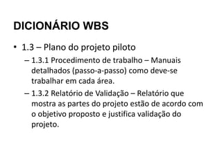 DICIONÁRIO WBS
• 1.3 – Plano do projeto piloto
  – 1.3.1 Procedimento de trabalho – Manuais
    detalhados (passo-a-passo) como deve-se
    trabalhar em cada área.
  – 1.3.2 Relatório de Validação – Relatório que
    mostra as partes do projeto estão de acordo com
    o objetivo proposto e justifica validação do
    projeto.
 