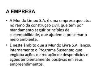 A EMPRESA
• A Mundo Limpo S.A. é uma empresa que atua
  no ramo da construção civil, que tem por
  mandamento seguir princípios de
  sustentabilidade, que ajudem a preservar o
  meio ambiente.
• É neste âmbito que a Mundo Livre S.A. lançou
  internamente o Programa Sustentar, que
  engloba ações de redução de desperdícios e
  ações ambientalmente positivas em seus
  empreendimentos.
 