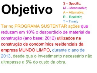 S – Specific;

Objetivo                      M – Measurable;
                              A – Attainable;
                              R – Realistic;
                              T – Timely
Ter no PROGRAMA SUSTENTAR ações que
reduzam em 10% o desperdício de material de
construção (ano base: 2012) utilizados na
construção de condomínios residenciais da
empresa MUNDO LIMPO, durante o ano de
2013, desde que o investimento necessário não
ultrapasse a 5% do custo da obra.
 