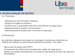 5. DE-DECLARAÇÃO DE ESCOPO
 5.3- Premissas

   -   Utilizaç ão de rota ferroviária existente;
   -   Compra de Vagõ no Exterior;
                         es
   -   Contrato com a proprietária dona das Locomotivas de longo prazo;
   -   Implementaç ão de projeto em duas fases;
   -   Implementaç ão do projeto com a ferrovia em operaç ão.

 5.4-Restriç ões

 As restriç õ aplicáveis ao projeto se restringem a tarefas que estão fora do
             es
 controle da empresa ou pela pró pria premissa do projeto. Tais como:

   -Aprovaç ão do projeto pela ANTT;
   -Fechamento de contrato do transporte dos vagõ de longo prazo;
                                                    es
   -Horário de trabalho diversificado em funç ão da operaç ão da ferrovia que não será
   interrompida.
 