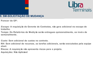 9. SM-SOLICITAÇÃO DE MUDANÇA
Parecer do GP:

Escopo: A requisiç ão do Gerente de Contratos, não gera adicional no escopo de
trabalho.
Tempo: Os Relató rios de Mediç ão serão entregues quinzenalmente, ao invé s de
semanalmente.

Custo: Sem adicional de custos no contrato.
RH: Sem adicional de recursos, as tarefas adicionais, serão executadas pela equipe
atual.
Riscos: A requisiç ão não apresenta riscos para o projeto.
Aquisiç ões: Não Aplicável
 