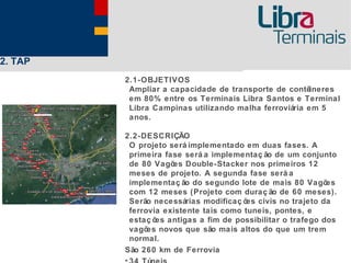 2. TAP
         2.1-OBJETIVOS
          Ampliar a capacidade de transporte de contêineres
          em 80% entre os Terminais Libra Santos e Terminal
          Libra Campinas utilizando malha ferroviária em 5
          anos.

         2.2-DESCRIÇÃO
          O projeto será implementado em duas fases. A
          primeira fase será a implementaç ão de um conjunto
          de 80 Vagõ Double-Stacker nos primeiros 12
                     es
          meses de projeto. A segunda fase será a
          implementaç ão do segundo lote de mais 80 Vagõ   es
          com 12 meses (Projeto com duraç ão de 60 meses).
          Serão necessárias modificaç õ civis no trajeto da
                                       es
          ferrovia existente tais como tuneis, pontes, e
          estaç õ antigas a fim de possibilitar o trafego dos
                 es
          vagõ novos que são mais altos do que um trem
               es
          normal.
         São 260 km de Ferrovia
 