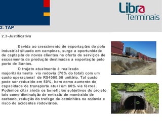 2. TAP
2.3-Justificativa

         Devida ao crescimento de exportaç õ do polo
                                             es
industrial situado em campinas, surge a oportunidade
de captaç ão de novos clientes na oferta de serviç os de
escoamento da produç ão destinadas a exportaç ão pelo
porto de Santos.
         O trajeto atualmente é realizado
majoritariamente via rodovia (70% do total) com um
custo operacional de R$4000,00 unitário. Tal custo
pode ser reduzido em 50%, bem como aumento de
capacidade de transporte atual em 80% via fé rrea.
Podemos citar ainda os benefícios subjetivos do projeto
tais como diminuiç ão de emissão de monó xido de
carbono, reduç ão do trafego de caminhõ na rodovia e
                                        es
risco de acidentes rodoviários.
 