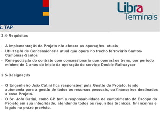 2. TAP
2.4-Requisitos

- A implementaç ão do Projeto não afetara as operaç ões atuais
- Utilizaç ão de Concessionaria atual que opera no trecho ferroviário Santos-
  Campinas-Santos
- Renegociaç ão do contrato com concessionaria que operará os trens, por período
  mínimo de 3 anos do inicio da operaç ão do serviç o Double Railwaycar

2.5-Designaç ão

- O Engenheiro João Catini fica responsável pela Gestão do Projeto, tendo
  autonomia para a gestão de todos os recursos pessoais, ou financeiros destinados
  a esse Projeto.
- O Sr. João Catini, como GP tem a responsabilidade de cumprimento do Escopo do
  Projeto em sua integridade, atendendo todos os requisitos té cnicos, financeiros e
  legais no prazo previsto.
 