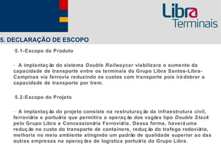 5. DECLARAÇÃO DE ESCOPO
   -5.1-Escopo do Produto

   - A implantaç ão do sistema Double Railwaycar viabilizara o aumento da
   capacidade de transporte entre os terminais do Grupo Libra Santos-Libra-
   Campinas via ferrovia reduzindo os custos com transporte pois irá dobrar a
   capacidade de transporte por trem.

   -5.2-Escopo do Projeto

   - A implantaç ão do projeto consiste na restruturaç ão da infraestrutura civil,
   ferroviária e portuária que permitira a operaç ão dos vagõ tipo Double Stack
                                                             es
   pelo Grupo Libra e Concessionária Ferroviária. Dessa forma, haverá uma
   reduç ão no custo do transporte de containers, reduç ão do trafego rodoviário,
   melhoria no meio ambiente atingindo um padrão de qualidade superior ao das
   outras empresas na operaç õ de logística portuária do Grupo Libra.
                                 es
 