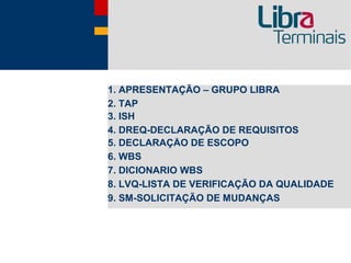 1. APRESENTAÇÃO – GRUPO LIBRA
2. TAP
3. ISH
4. DREQ-DECLARAÇÃO DE REQUISITOS
5. DECLARAÇÃO DE ESCOPO
6. WBS
7. DICIONARIO WBS
8. LVQ-LISTA DE VERIFICAÇÃO DA QUALIDADE
9. SM-SOLICITAÇÃO DE MUDANÇAS
 