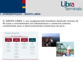 1. APRESENTAÇÃO – GRUPO LIBRA

  O GRUPO LIBRA é um conglomerado brasileiro dedicado há mais de
  65 anos a investimentos em infraestrutura e comé rcio exterior,
  contribuindo para o desenvolvimento econô mico do país.
 