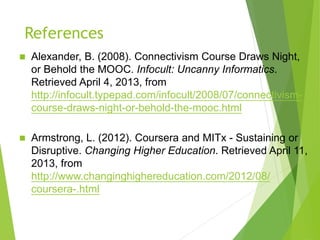 References
 Alexander, B. (2008). Connectivism Course Draws Night,
or Behold the MOOC. Infocult: Uncanny Informatics.
Retrieved April 4, 2013, from
http://infocult.typepad.com/infocult/2008/07/connectivism-
course-draws-night-or-behold-the-mooc.html
 Armstrong, L. (2012). Coursera and MITx - Sustaining or
Disruptive. Changing Higher Education. Retrieved April 11,
2013, from
http://www.changinghighereducation.com/2012/08/
coursera-.html
 