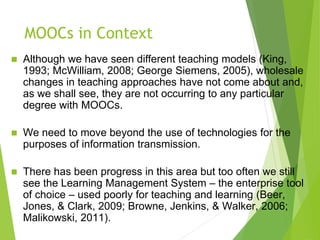 MOOCs in Context
 Although we have seen different teaching models (King,
1993; McWilliam, 2008; George Siemens, 2005), wholesale
changes in teaching approaches have not come about and,
as we shall see, they are not occurring to any particular
degree with MOOCs.
 We need to move beyond the use of technologies for the
purposes of information transmission.
 There has been progress in this area but too often we still
see the Learning Management System – the enterprise tool
of choice – used poorly for teaching and learning (Beer,
Jones, & Clark, 2009; Browne, Jenkins, & Walker, 2006;
Malikowski, 2011).
 