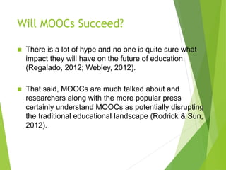 Will MOOCs Succeed?
 There is a lot of hype and no one is quite sure what
impact they will have on the future of education
(Regalado, 2012; Webley, 2012).
 That said, MOOCs are much talked about and
researchers along with the more popular press
certainly understand MOOCs as potentially disrupting
the traditional educational landscape (Rodrick & Sun,
2012).
 