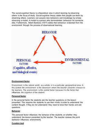 The social-cognitive theory is a theoretical view in which learning by observing
others is the focus of study. Social cognitive theory states that people can learn by
observing others. Learners can acquire new behaviors and knowledge by simply
observing a model. A model is a person who demonstrates behaviour for someone
else. Furthermore, Albert Bandura (1977) states that behaviour is learned from the
environment through the process of observational learning.
Environment factor
Environment is the natural world, as a whole or in a particular geographical area. In
this context the environment is the classroom where the teacher presents a lesson to
the learners. The environment is the central factor because it is the factor that
influences the cognition of the student.
Personal factor
In the personal factor the students ask the teacher questions on the lesson
presented. This requires the students to use their minds in order to understand the
content thought, if they do not understand they need to raise their hands and ask
questions.
Behavior
The personal factor influences the behavior of the students on whether they
understand the lesson presented by the teacher. The teacher reviews the point
(behavior influences environment).
Curation tool
 
