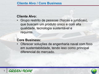 Cliente Alvo / Core Business


    Cliente Alvo:
    • Grupo restrito de pessoas (físicas e jurídicas),
      que buscam um produto único e com alta
      qualidade, tecnologia sustentável e
      requinte.

    Core Business:
    • Oferecer soluções de engenharia naval com foco
      em sustentabilidade, tendo isso como principal
      diferencial do mercado.




5
 
