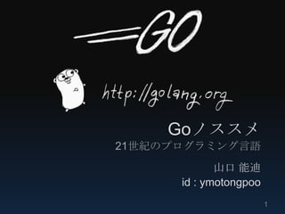Goノススメ
21世紀のプログラミング言語
             山口 能迪
      id : ymotongpoo
                        1
 