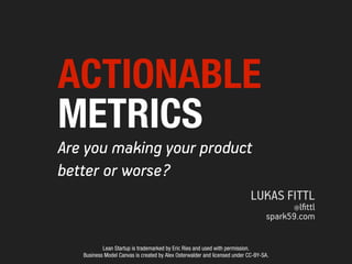 ACTIONABLE
METRICS
Are you making your product
better or worse?
                                                                            LUKAS FITTL
                                                                                        @lﬁttl
                                                                                  spark59.com


           Lean Startup is trademarked by Eric Ries and used with permission.
   Business Model Canvas is created by Alex Osterwalder and licensed under CC-BY-SA.
 