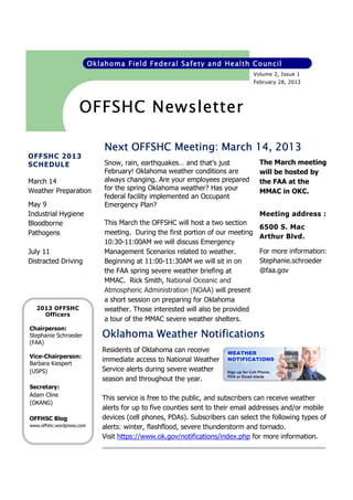 Oklahoma Field Federal Safety and Health Council
Volume 2, Issue 1
February 28, 2013

OFFSHC Newsletter
14,
Next OFFSHC Meeting: March 14, 2013
OFFSHC 2013
SCHEDULE
March 14
Weather Preparation
May 9
Industrial Hygiene
Bloodborne
Pathogens
July 11
Distracted Driving

2013 OFFSHC
Officers

Snow, rain, earthquakes… and that’s just
February! Oklahoma weather conditions are
always changing. Are your employees prepared
for the spring Oklahoma weather? Has your
federal facility implemented an Occupant
Emergency Plan?

The March meeting
will be hosted by
the FAA at the
MMAC in OKC.
Meeting address :

This March the OFFSHC will host a two section
meeting. During the first portion of our meeting
10:30-11:00AM we will discuss Emergency
Management Scenarios related to weather.
Beginning at 11:00-11:30AM we will sit in on
the FAA spring severe weather briefing at
MMAC. Rick Smith, National Oceanic and
Atmospheric Administration (NOAA) will present
a short session on preparing for Oklahoma
weather. Those interested will also be provided
a tour of the MMAC severe weather shelters.

6500 S. Mac
Arthur Blvd.
For more information:
Stephanie.schroeder
@faa.gov

Chairperson:
Stephanie Schroeder
(FAA)

Oklahoma Weather Notifications

Vice-Chairperson:
Barbara Kiespert
(USPS)

Residents of Oklahoma can receive
immediate access to National Weather
Service alerts during severe weather
season and throughout the year.

Secretary:
Adam Cline
(OKANG)
OFFHSC Blog
www.offshc.wordpress.com

This service is free to the public, and subscribers can receive weather
alerts for up to five counties sent to their email addresses and/or mobile
devices (cell phones, PDAs). Subscribers can select the following types of
alerts: winter, flashflood, severe thunderstorm and tornado.
Visit https://www.ok.gov/notifications/index.php for more information.

 